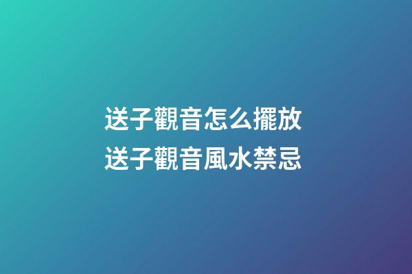 送子觀音怎么擺放 送子觀音風水禁忌
